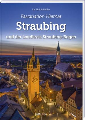 Müller, Kai Ulrich - Faszination Heimat – Straubing und der Landkreis Straubing-Bogen